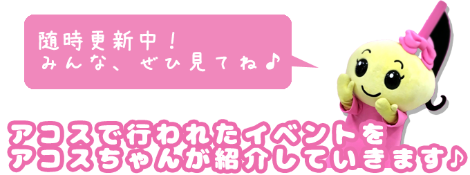 アコスで行われたイベントをアコスちゃんが紹介していきます♪随時更新中！みんな、ぜひ見てね♪