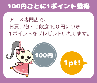 『100円ごとに1ポイント獲得』アコス専門店で、お買い物・ご飲食100円につき1ポイントをプレゼントいたします。