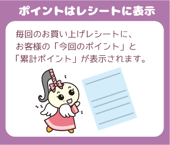 『たまったポイントはレシートに表示』毎回のお買い上げレシートに、お客様の「今回のポイント」と「累計ポイント」が表示されます。